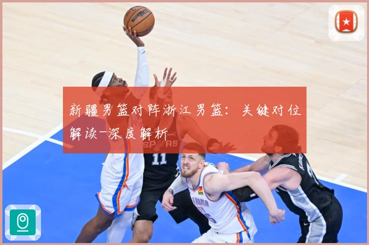 新疆男篮对阵浙江男篮：关键对位解读-深度解析