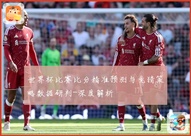 世界杯比赛比分精准预测与竞猜策略数据研判-深度解析
